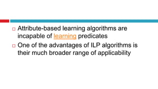  Attribute-based learning algorithms are
incapable of learning predicates
 One of the advantages of ILP algorithms is
their much broader range of applicability
 