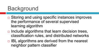 Background
 Storing and using specific instances improves
the performance of several supervised
learning algorithm
 Include algorithms that learn decision trees,
classification rules, and distributed networks
 IBL algorithms are derived from the nearest
neighbor pattern classifier
 