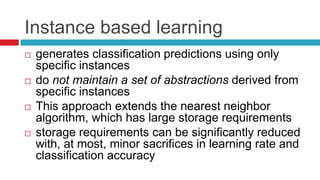 Instance based learning
 generates classification predictions using only
specific instances
 do not maintain a set of abstractions derived from
specific instances
 This approach extends the nearest neighbor
algorithm, which has large storage requirements
 storage requirements can be significantly reduced
with, at most, minor sacrifices in learning rate and
classification accuracy
 