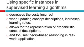 Using specific instances in
supervised learning algorithms
 decreases the costs incurred
 when updating concept descriptions, increases
learning rates,
 allows for the representation of probabilistic
concept descriptions,
 and focuses theory-based reasoning in real-
world applications
 