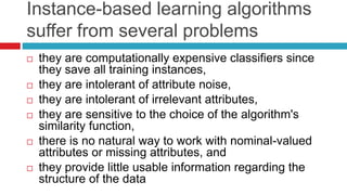 Instance-based learning algorithms
suffer from several problems
 they are computationally expensive classifiers since
they save all training instances,
 they are intolerant of attribute noise,
 they are intolerant of irrelevant attributes,
 they are sensitive to the choice of the algorithm's
similarity function,
 there is no natural way to work with nominal-valued
attributes or missing attributes, and
 they provide little usable information regarding the
structure of the data
 