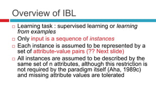 Overview of IBL
 Learning task : supervised learning or learning
from examples
 Only input is a sequence of instances
 Each instance is assumed to be represented by a
set of attribute-value pairs (?? Next slide)
 All instances are assumed to be described by the
same set of n attributes, although this restriction is
not required by the paradigm itself (Aha, 1989c)
and missing attribute values are tolerated
 