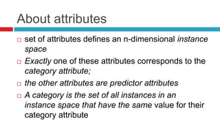 About attributes
 set of attributes defines an n-dimensional instance
space
 Exactly one of these attributes corresponds to the
category attribute;
 the other attributes are predictor attributes
 A category is the set of all instances in an
instance space that have the same value for their
category attribute
 