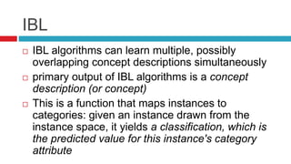 IBL
 IBL algorithms can learn multiple, possibly
overlapping concept descriptions simultaneously
 primary output of IBL algorithms is a concept
description (or concept)
 This is a function that maps instances to
categories: given an instance drawn from the
instance space, it yields a classification, which is
the predicted value for this instance's category
attribute
 
