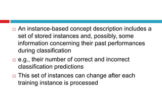  An instance-based concept description includes a
set of stored instances and, possibly, some
information concerning their past performances
during classification
 e.g., their number of correct and incorrect
classification predictions
 This set of instances can change after each
training instance is processed
 