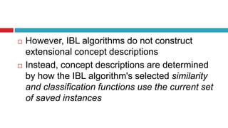  However, IBL algorithms do not construct
extensional concept descriptions
 Instead, concept descriptions are determined
by how the IBL algorithm's selected similarity
and classification functions use the current set
of saved instances
 