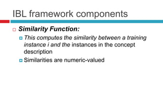 IBL framework components
 Similarity Function:
 This computes the similarity between a training
instance i and the instances in the concept
description
 Similarities are numeric-valued
 