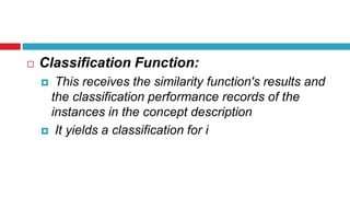  Classification Function:
 This receives the similarity function's results and
the classification performance records of the
instances in the concept description
 It yields a classification for i
 