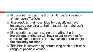  IBL algorithms assume that similar instances have
similar classifications
 This leads to their local bias for classifying novel
instances according to their most similar neighbor's
classification
 IBL algorithms also assume that, without prior
knowledge, attributes will have equal relevance for
classification decisions (i.e., by having equal weight in
the similarity function)
 This bias is achieved by normalizing each attribute's
range of possible values
 