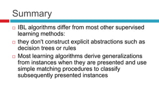 Summary
 IBL algorithms differ from most other supervised
learning methods:
 they don't construct explicit abstractions such as
decision trees or rules
 Most learning algorithms derive generalizations
from instances when they are presented and use
simple matching procedures to classify
subsequently presented instances
 