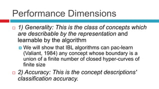 Performance Dimensions
 1) Generality: This is the class of concepts which
are describable by the representation and
learnable by the algorithm
 We will show that IBL algorithms can pac-learn
(Valiant, 1984) any concept whose boundary is a
union of a finite number of closed hyper-curves of
finite size
 2) Accuracy: This is the concept descriptions'
classification accuracy.
 