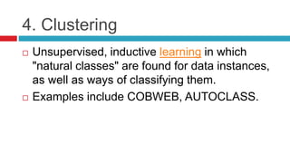 4. Clustering
 Unsupervised, inductive learning in which
"natural classes" are found for data instances,
as well as ways of classifying them.
 Examples include COBWEB, AUTOCLASS.
 