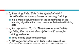  3) Learning Rate: This is the speed at which
classification accuracy increases during training
 It is a more useful indicator of the performance of the
learning algorithm than is accuracy for finite-sized training
sets
 4) Incorporation Costs: These are incurred while
updating the concept descriptions with a single
training instance
 They include classification costs
 5) Storage Requirement: This is the size of the
 