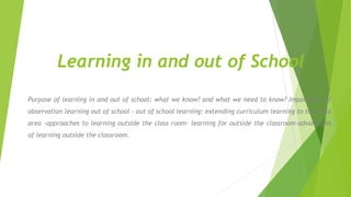 Learning in and out of School
Purpose of learning in and out of school: what we know? and what we need to know? Importance of
observation learning out of school - out of school learning: extending curriculum learning to the local
area -approaches to learning outside the class room- learning for outside the classroom-advantages
of learning outside the classroom.
 