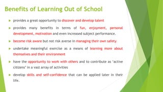 Benefits of Learning Out of School
 provides a great opportunity to discover and develop talent
 provides many benefits in terms of fun, enjoyment, personal
development, motivation and even increased subject performance.
 become risk aware but not risk averse in managing their own safety
 undertake meaningful exercise as a means of learning more about
themselves and their environment
 have the opportunity to work with others and to contribute as ‘active
citizens’ in a vast array of activities
 develop skills and self-confidence that can be applied later in their
life.
 