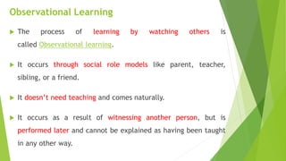 Observational Learning
 The process of learning by watching others is
called Observational learning.
 It occurs through social role models like parent, teacher,
sibling, or a friend.
 It doesn’t need teaching and comes naturally.
 It occurs as a result of witnessing another person, but is
performed later and cannot be explained as having been taught
in any other way.
 