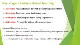 Four stages of observational learning
 Attention: Paying attention to what is happening around them
 Retention: Remember what is observed later
 Production: Producing the act or trying to produce it
 Motivation: Perform the act out of encouragement
Examples of Observational Learning
• A child learns to make and understand different facial expressions by observing his/her mother.
• A child learns to walk through observation.
• A newer employee is always punctual after seeing a colleague get fired for being late.
 