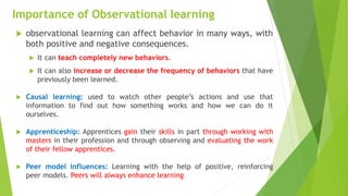 Importance of Observational learning
 observational learning can affect behavior in many ways, with
both positive and negative consequences.
 It can teach completely new behaviors.
 It can also increase or decrease the frequency of behaviors that have
previously been learned.
 Causal learning: used to watch other people’s actions and use that
information to find out how something works and how we can do it
ourselves.
 Apprenticeship: Apprentices gain their skills in part through working with
masters in their profession and through observing and evaluating the work
of their fellow apprentices.
 Peer model influences: Learning with the help of positive, reinforcing
peer models. Peers will always enhance learning
 