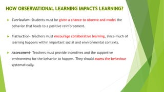 HOW OBSERVATIONAL LEARNING IMPACTS LEARNING?
 Curriculum– Students must be given a chance to observe and model the
behavior that leads to a positive reinforcement.
 Instruction– Teachers must encourage collaborative learning, since much of
learning happens within important social and environmental contexts.
 Assessment– Teachers must provide incentives and the supportive
environment for the behavior to happen. They should assess the behaviour
systematically.
 