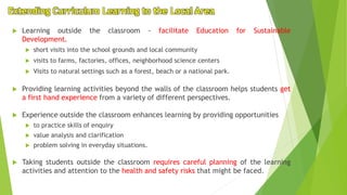 Extending Curriculum Learning to the Local Area
 Learning outside the classroom - facilitate Education for Sustainable
Development.
 short visits into the school grounds and local community
 visits to farms, factories, offices, neighborhood science centers
 Visits to natural settings such as a forest, beach or a national park.
 Providing learning activities beyond the walls of the classroom helps students get
a first hand experience from a variety of different perspectives.
 Experience outside the classroom enhances learning by providing opportunities
 to practice skills of enquiry
 value analysis and clarification
 problem solving in everyday situations.
 Taking students outside the classroom requires careful planning of the learning
activities and attention to the health and safety risks that might be faced.
 