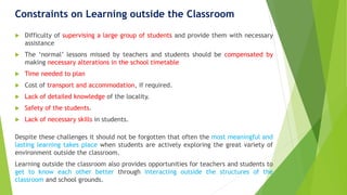 Constraints on Learning outside the Classroom
 Difficulty of supervising a large group of students and provide them with necessary
assistance
 The ‘normal’ lessons missed by teachers and students should be compensated by
making necessary alterations in the school timetable
 Time needed to plan
 Cost of transport and accommodation, if required.
 Lack of detailed knowledge of the locality.
 Safety of the students.
 Lack of necessary skills in students.
Despite these challenges it should not be forgotten that often the most meaningful and
lasting learning takes place when students are actively exploring the great variety of
environment outside the classroom.
Learning outside the classroom also provides opportunities for teachers and students to
get to know each other better through interacting outside the structures of the
classroom and school grounds.
 