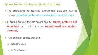 Approaches to Learning outside the Classroom
 The approaches to learning outside the classroom can be
various depending on the nature and objectives of the lesson.
 Learning outside the classroom can be teacher-centered and
expository, or it can be more enquiry-based and student-
centered.
 Two common approaches are
 (i) Field Teaching
 (ii) Field Research
 