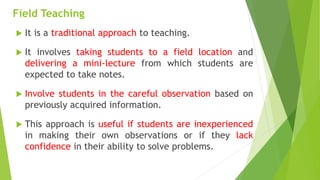 Field Teaching
 It is a traditional approach to teaching.
 It involves taking students to a field location and
delivering a mini-lecture from which students are
expected to take notes.
 Involve students in the careful observation based on
previously acquired information.
 This approach is useful if students are inexperienced
in making their own observations or if they lack
confidence in their ability to solve problems.
 