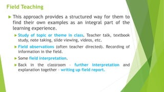 Field Teaching
 This approach provides a structured way for them to
find their own examples as an integral part of the
learning experience.
 Study of topic or theme in class. Teacher talk, textbook
study, note taking, slide viewing, videos, etc.
 Field observations (often teacher directed). Recording of
information in the field.
 Some field interpretation.
 Back in the classroom – further interpretation and
explanation together – writing up field report.
 