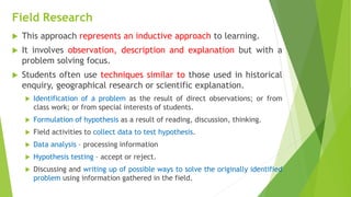 Field Research
 This approach represents an inductive approach to learning.
 It involves observation, description and explanation but with a
problem solving focus.
 Students often use techniques similar to those used in historical
enquiry, geographical research or scientific explanation.
 Identification of a problem as the result of direct observations; or from
class work; or from special interests of students.
 Formulation of hypothesis as a result of reading, discussion, thinking.
 Field activities to collect data to test hypothesis.
 Data analysis – processing information
 Hypothesis testing – accept or reject.
 Discussing and writing up of possible ways to solve the originally identified
problem using information gathered in the field.
 