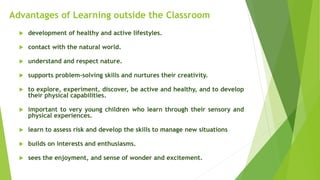 Advantages of Learning outside the Classroom
 development of healthy and active lifestyles.
 contact with the natural world.
 understand and respect nature.
 supports problem-solving skills and nurtures their creativity.
 to explore, experiment, discover, be active and healthy, and to develop
their physical capabilities.
 important to very young children who learn through their sensory and
physical experiences.
 learn to assess risk and develop the skills to manage new situations
 builds on interests and enthusiasms.
 sees the enjoyment, and sense of wonder and excitement.
 