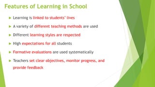 Features of Learning in School
 Learning is linked to students’ lives
 A variety of different teaching methods are used
 Different learning styles are respected
 High expectations for all students
 Formative evaluations are used systematically
 Teachers set clear objectives, monitor progress, and
provide feedback
 