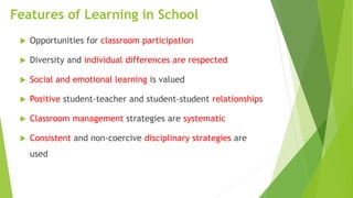 Features of Learning in School
 Opportunities for classroom participation
 Diversity and individual differences are respected
 Social and emotional learning is valued
 Positive student-teacher and student-student relationships
 Classroom management strategies are systematic
 Consistent and non-coercive disciplinary strategies are
used
 