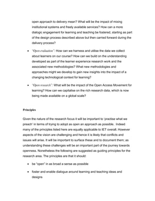 open approach to delivery mean? What will be the impact of mixing
       institutional systems and freely available services? How can a more
       dialogic engagement for learning and teaching be fostered, starting as part
       of the design process described above but then carried forward during the
       delivery process?

   •   “Open evaluation”: How can we harness and utilise the data we collect
       about learners on our course? How can we build on the understanding
       developed as part of the learner experience research work and the
       associated new methodologies? What new methodologies and
       approaches might we develop to gain new insights into the impact of a
       changing technological context for learning?

   •   “Open research”: What will be the impact of the Open Access Movement for
       learning? How can we capitalise on the rich research data, which is now
       being made available on a global scale?



Principles

Given the nature of the research focus it will be important to ‘practise what we
preach’ in terms of trying to adopt as open an approach as possible. Indeed
many of the principles listed here are equally applicable to IET overall. However
aspects of the vision are challenging and hence it is likely that conflicts and
issues will arise. It will be important to surface these and to document them; as
understanding these challenges will be an important part of the journey towards
openness. Nonetheless the following are suggested as guiding principles for the
research area. The principles are that it should:

   •   be “open” in as broad a sense as possible

   •   foster and enable dialogue around learning and teaching ideas and
       designs
 