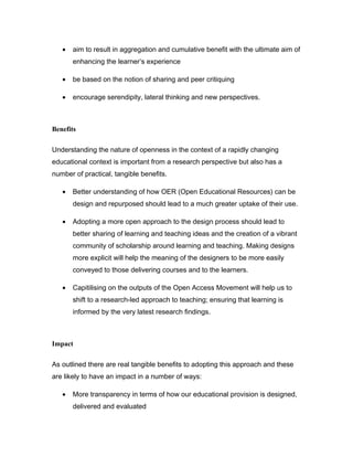 •   aim to result in aggregation and cumulative benefit with the ultimate aim of
       enhancing the learner’s experience

   •   be based on the notion of sharing and peer critiquing

   •   encourage serendipity, lateral thinking and new perspectives.



Benefits

Understanding the nature of openness in the context of a rapidly changing
educational context is important from a research perspective but also has a
number of practical, tangible benefits.

   •   Better understanding of how OER (Open Educational Resources) can be
       design and repurposed should lead to a much greater uptake of their use.

   •   Adopting a more open approach to the design process should lead to
       better sharing of learning and teaching ideas and the creation of a vibrant
       community of scholarship around learning and teaching. Making designs
       more explicit will help the meaning of the designers to be more easily
       conveyed to those delivering courses and to the learners.

   •   Capitilising on the outputs of the Open Access Movement will help us to
       shift to a research-led approach to teaching; ensuring that learning is
       informed by the very latest research findings.



Impact

As outlined there are real tangible benefits to adopting this approach and these
are likely to have an impact in a number of ways:

   •   More transparency in terms of how our educational provision is designed,
       delivered and evaluated
 