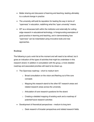 •   Better sharing and discussion of learning and teaching, leading ultimately
       to a cultural change in practice

   •   The university will build its reputation for leading the way in terms of
       “openness” in education, redefining what the “open university” means

   •   IET as a showcase both within the institution and externally for cutting-
       edge research in educational technology, in foregrounding exemplars of
       good practice in learning and teaching, and in demonstrating how
       “openness” can be instantiated using innovative tools and new
       approaches.



Roadmap

The following is just a wish list at the moment and will need to be refined, but it
gives an indication of the types of activities that might be undertaken in this
research strand. In addition in consultation with the group, a more detailed
roadmap and associated priorities will need to be drawn up.

   •   The Openness roadmap – short to medium term

          o Broad consultation on the vision and fleshing out of the core
              concepts

          o Mapping this research stand to the other IET research areas and
              related research areas across the university

          o Articulation of core research questions for the strand

          o Creating a detailed mapping of existing work and a roadmap of
              potential future research activities

   •   Development of theoretical perspectives – medium to long term

          o Desk research of broader perspectives and related research fields
 