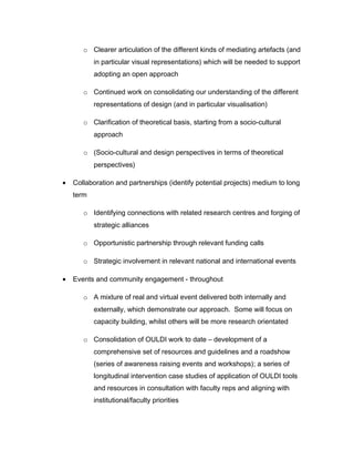 o Clearer articulation of the different kinds of mediating artefacts (and
           in particular visual representations) which will be needed to support
           adopting an open approach

       o Continued work on consolidating our understanding of the different
           representations of design (and in particular visualisation)

       o Clarification of theoretical basis, starting from a socio-cultural
           approach

       o (Socio-cultural and design perspectives in terms of theoretical
           perspectives)

•   Collaboration and partnerships (identify potential projects) medium to long
    term

       o Identifying connections with related research centres and forging of
           strategic alliances

       o Opportunistic partnership through relevant funding calls

       o Strategic involvement in relevant national and international events

•   Events and community engagement - throughout

       o A mixture of real and virtual event delivered both internally and
           externally, which demonstrate our approach. Some will focus on
           capacity building, whilst others will be more research orientated

       o Consolidation of OULDI work to date – development of a
           comprehensive set of resources and guidelines and a roadshow
           (series of awareness raising events and workshops); a series of
           longitudinal intervention case studies of application of OULDI tools
           and resources in consultation with faculty reps and aligning with
           institutional/faculty priorities
 