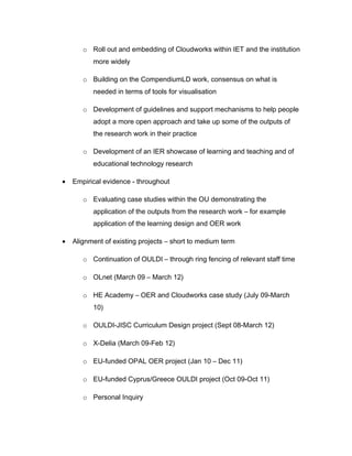 o Roll out and embedding of Cloudworks within IET and the institution
          more widely

       o Building on the CompendiumLD work, consensus on what is
          needed in terms of tools for visualisation

       o Development of guidelines and support mechanisms to help people
          adopt a more open approach and take up some of the outputs of
          the research work in their practice

       o Development of an IER showcase of learning and teaching and of
          educational technology research

•   Empirical evidence - throughout

       o Evaluating case studies within the OU demonstrating the
          application of the outputs from the research work – for example
          application of the learning design and OER work

•   Alignment of existing projects – short to medium term

       o Continuation of OULDI – through ring fencing of relevant staff time

       o OLnet (March 09 – March 12)

       o HE Academy – OER and Cloudworks case study (July 09-March
          10)

       o OULDI-JISC Curriculum Design project (Sept 08-March 12)

       o X-Delia (March 09-Feb 12)

       o EU-funded OPAL OER project (Jan 10 – Dec 11)

       o EU-funded Cyprus/Greece OULDI project (Oct 09-Oct 11)

       o Personal Inquiry
 