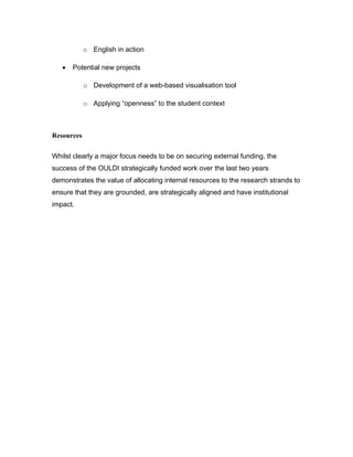 o English in action

   •   Potential new projects

            o Development of a web-based visualisation tool

            o Applying “openness” to the student context



Resources

Whilst clearly a major focus needs to be on securing external funding, the
success of the OULDI strategically funded work over the last two years
demonstrates the value of allocating internal resources to the research strands to
ensure that they are grounded, are strategically aligned and have institutional
impact.
 