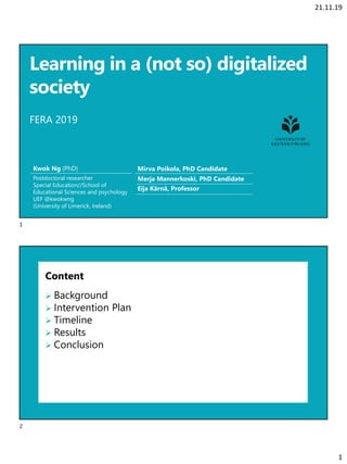 21.11.19
1
Learning in a (not so) digitalized
society
FERA 2019
Kwok Ng (PhD)
Postdoctoral researcher
Special Education//School of
Educational Sciences and psychology
UEF @kwokwng
(University of Limerick, Ireland)
Mirva Poikola, PhD Candidate
Merja Mannerkoski, PhD Candidate
Eija Kärnä, Professor
Content
➢ Background
➢ Intervention Plan
➢ Timeline
➢ Results
➢ Conclusion
1
2
 