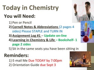 Today in Chemistry
You will Need:
1) Pen or Pencil
2)Cornell Notes & Abbreviations (2 pages 4
sides) Please STAPLE and TURN IN
3)Assignment Log #1 – Update on-line
4)Learning in Chemistry & Life – Bookshelf- 1
page 2 sides
5) Sit in the same seats you have been sitting in
Reminders:
1) E-mail Me Due TODAY by 7:00pm
2) Orientation Guide due Sept 3
 