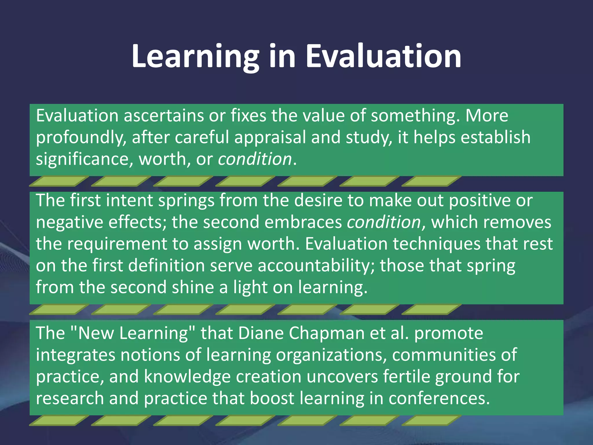 Learning in Evaluation
Evaluation ascertains or fixes the value of something. More
profoundly, after careful appraisal and study, it helps establish
significance, worth, or condition.
The first intent springs from the desire to make out positive or
negative effects; the second embraces condition, which removes
the requirement to assign worth. Evaluation techniques that rest
on the first definition serve accountability; those that spring
from the second shine a light on learning.
The "New Learning" that Diane Chapman et al. promote
integrates notions of learning organizations, communities of
practice, and knowledge creation uncovers fertile ground for
research and practice that boost learning in conferences.
 