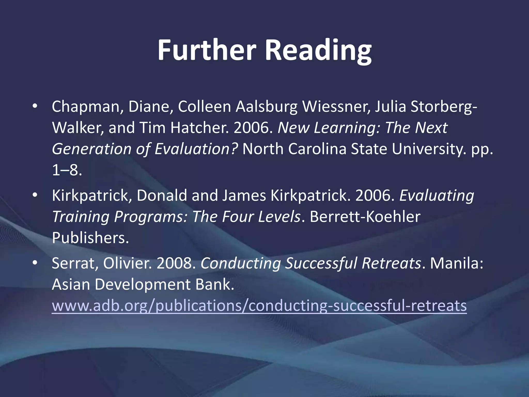 Further Reading
• Chapman, Diane, Colleen Aalsburg Wiessner, Julia Storberg-
Walker, and Tim Hatcher. 2006. New Learning: The Next
Generation of Evaluation? North Carolina State University. pp.
1–8.
• Kirkpatrick, Donald and James Kirkpatrick. 2006. Evaluating
Training Programs: The Four Levels. Berrett-Koehler
Publishers.
• Serrat, Olivier. 2008. Conducting Successful Retreats. Manila:
Asian Development Bank.
www.adb.org/publications/conducting-successful-retreats
 