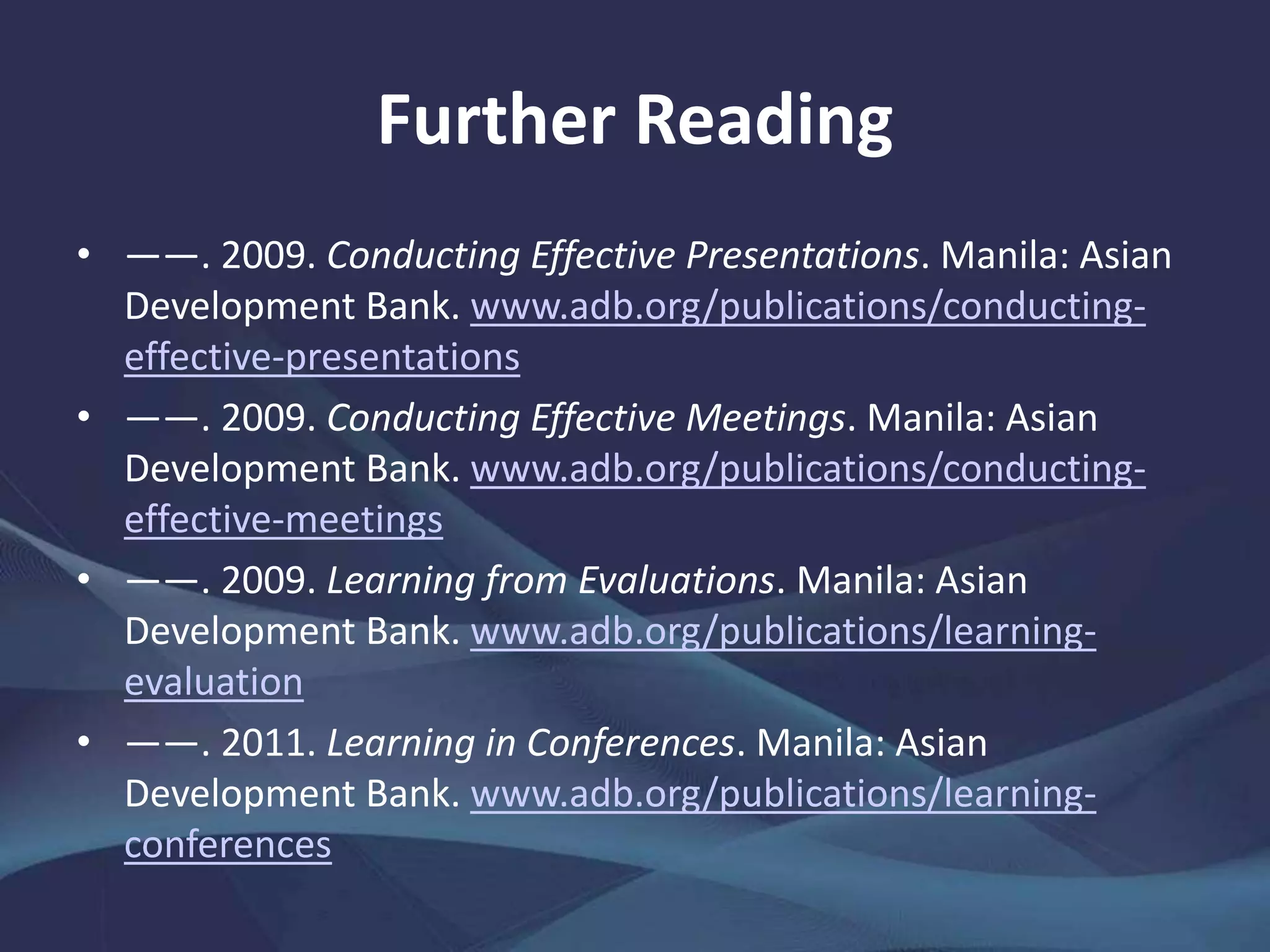 Further Reading
• ——. 2009. Conducting Effective Presentations. Manila: Asian
Development Bank. www.adb.org/publications/conducting-
effective-presentations
• ——. 2009. Conducting Effective Meetings. Manila: Asian
Development Bank. www.adb.org/publications/conducting-
effective-meetings
• ——. 2009. Learning from Evaluations. Manila: Asian
Development Bank. www.adb.org/publications/learning-
evaluation
• ——. 2011. Learning in Conferences. Manila: Asian
Development Bank. www.adb.org/publications/learning-
conferences
 