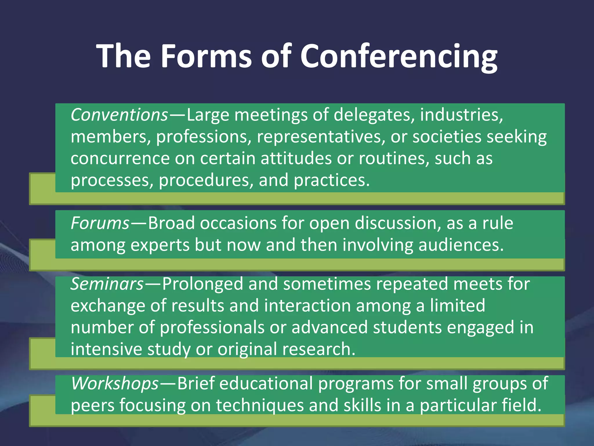 The Forms of Conferencing
Conventions—Large meetings of delegates, industries,
members, professions, representatives, or societies seeking
concurrence on certain attitudes or routines, such as
processes, procedures, and practices.
Forums—Broad occasions for open discussion, as a rule
among experts but now and then involving audiences.
Seminars—Prolonged and sometimes repeated meets for
exchange of results and interaction among a limited
number of professionals or advanced students engaged in
intensive study or original research.
Workshops—Brief educational programs for small groups of
peers focusing on techniques and skills in a particular field.
 