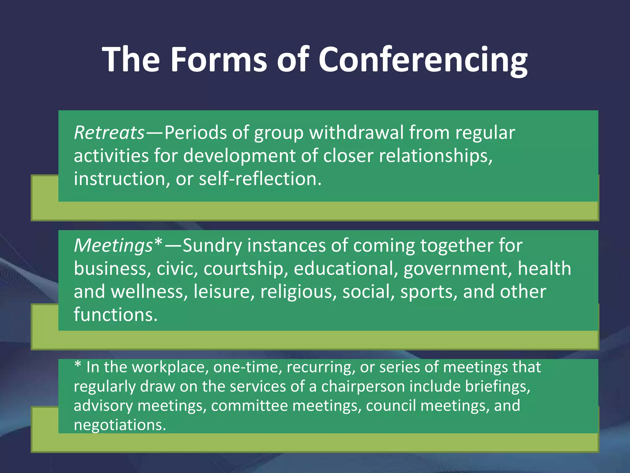 The Forms of Conferencing
Retreats—Periods of group withdrawal from regular
activities for development of closer relationships,
instruction, or self-reflection.
Meetings*—Sundry instances of coming together for
business, civic, courtship, educational, government, health
and wellness, leisure, religious, social, sports, and other
functions.
* In the workplace, one-time, recurring, or series of meetings that
regularly draw on the services of a chairperson include briefings,
advisory meetings, committee meetings, council meetings, and
negotiations.
 