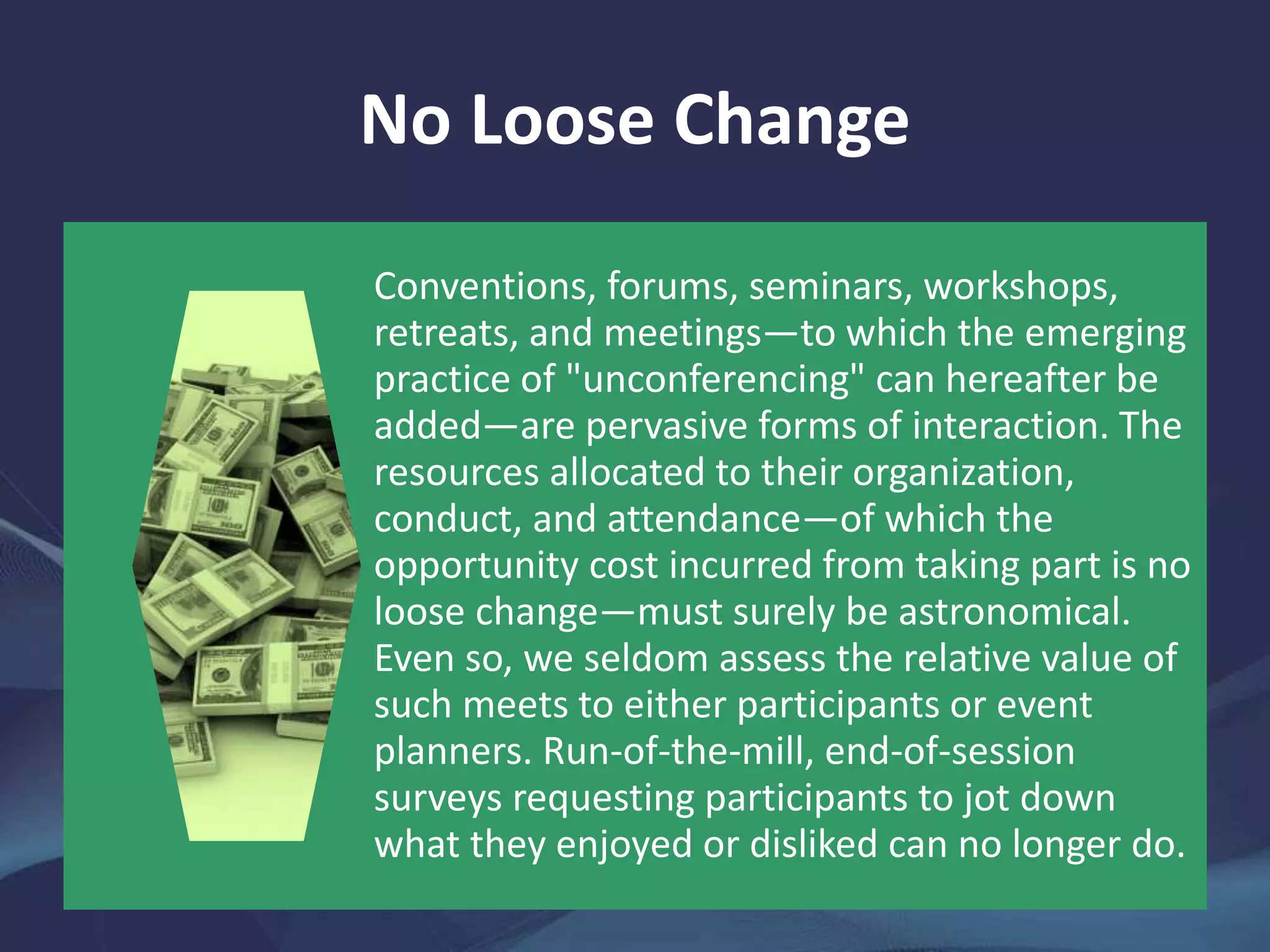 No Loose Change
Conventions, forums, seminars, workshops,
retreats, and meetings—to which the emerging
practice of "unconferencing" can hereafter be
added—are pervasive forms of interaction. The
resources allocated to their organization,
conduct, and attendance—of which the
opportunity cost incurred from taking part is no
loose change—must surely be astronomical.
Even so, we seldom assess the relative value of
such meets to either participants or event
planners. Run-of-the-mill, end-of-session
surveys requesting participants to jot down
what they enjoyed or disliked can no longer do.
 