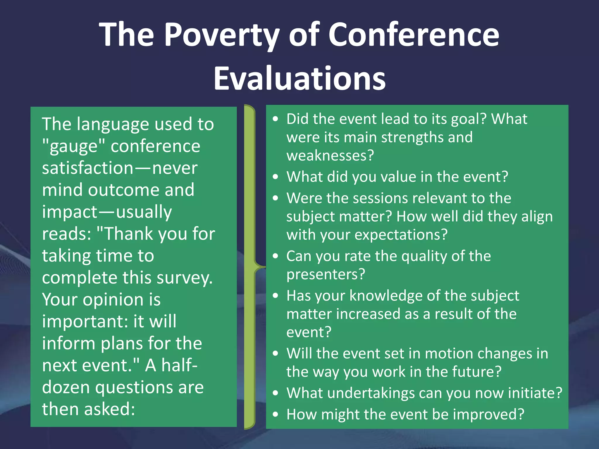 The Poverty of Conference
Evaluations
The language used to
"gauge" conference
satisfaction—never
mind outcome and
impact—usually
reads: "Thank you for
taking time to
complete this survey.
Your opinion is
important: it will
inform plans for the
next event." A half-
dozen questions are
then asked:
• Did the event lead to its goal? What
were its main strengths and
weaknesses?
• What did you value in the event?
• Were the sessions relevant to the
subject matter? How well did they align
with your expectations?
• Can you rate the quality of the
presenters?
• Has your knowledge of the subject
matter increased as a result of the
event?
• Will the event set in motion changes in
the way you work in the future?
• What undertakings can you now initiate?
• How might the event be improved?
 