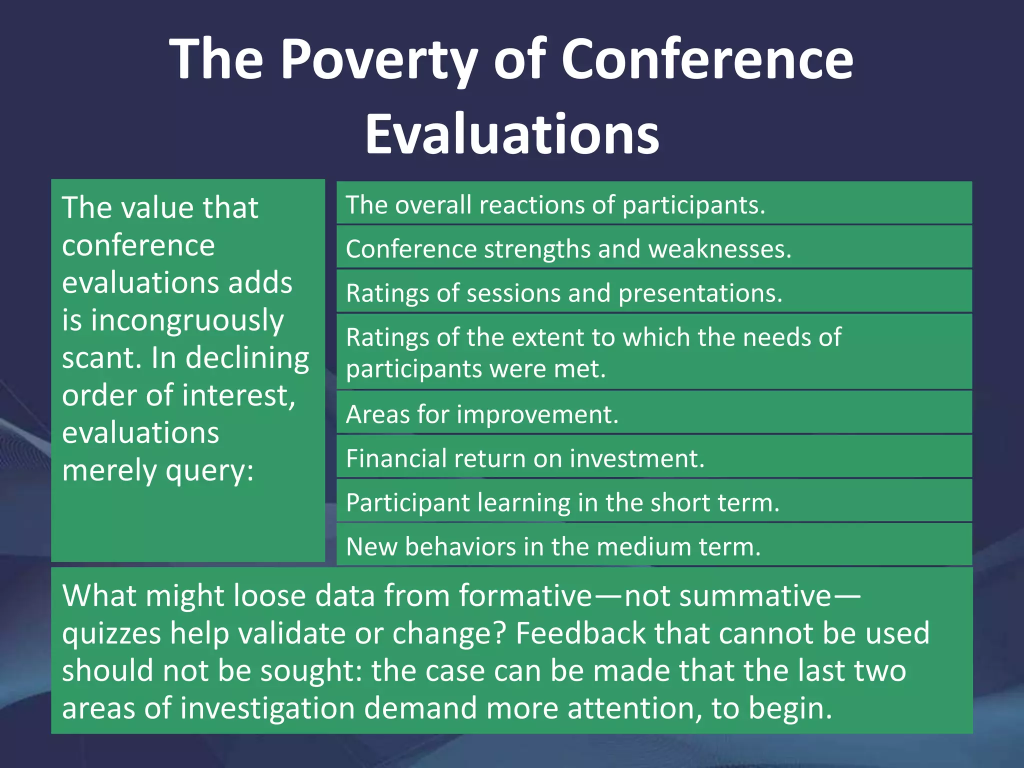 The Poverty of Conference
Evaluations
The value that
conference
evaluations adds
is incongruously
scant. In declining
order of interest,
evaluations
merely query:
The overall reactions of participants.
Conference strengths and weaknesses.
Ratings of sessions and presentations.
Ratings of the extent to which the needs of
participants were met.
Areas for improvement.
Financial return on investment.
Participant learning in the short term.
New behaviors in the medium term.
What might loose data from formative—not summative—
quizzes help validate or change? Feedback that cannot be used
should not be sought: the case can be made that the last two
areas of investigation demand more attention, to begin.
 