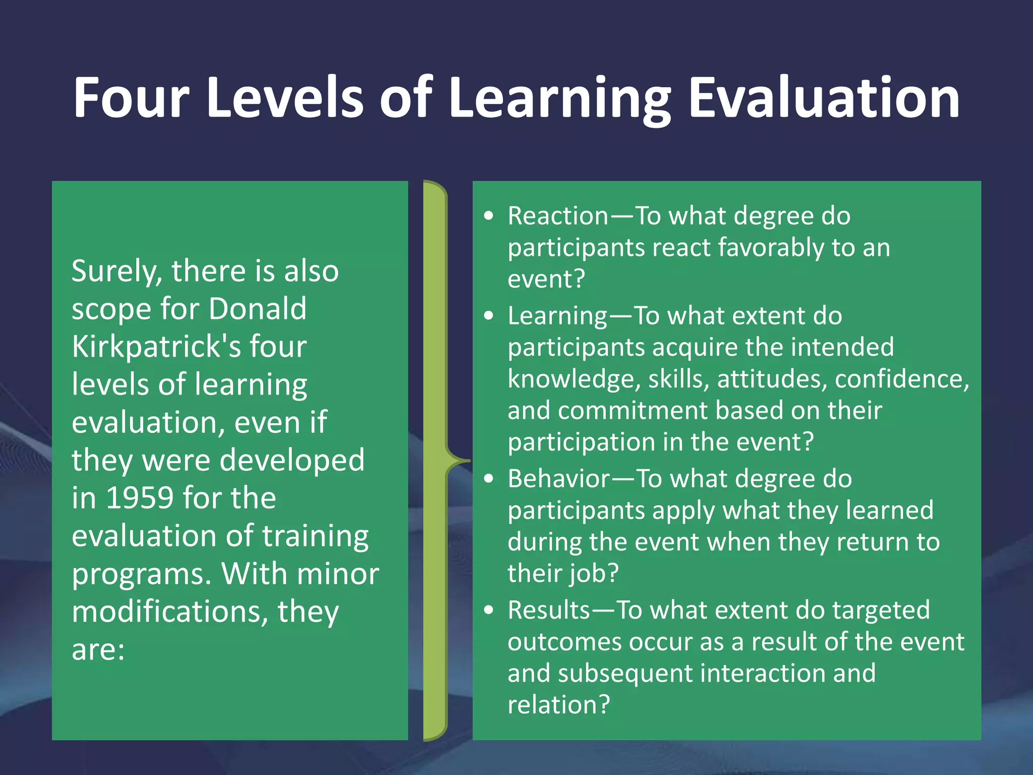 Four Levels of Learning Evaluation
Surely, there is also
scope for Donald
Kirkpatrick's four
levels of learning
evaluation, even if
they were developed
in 1959 for the
evaluation of training
programs. With minor
modifications, they
are:
• Reaction—To what degree do
participants react favorably to an
event?
• Learning—To what extent do
participants acquire the intended
knowledge, skills, attitudes, confidence,
and commitment based on their
participation in the event?
• Behavior—To what degree do
participants apply what they learned
during the event when they return to
their job?
• Results—To what extent do targeted
outcomes occur as a result of the event
and subsequent interaction and
relation?
 