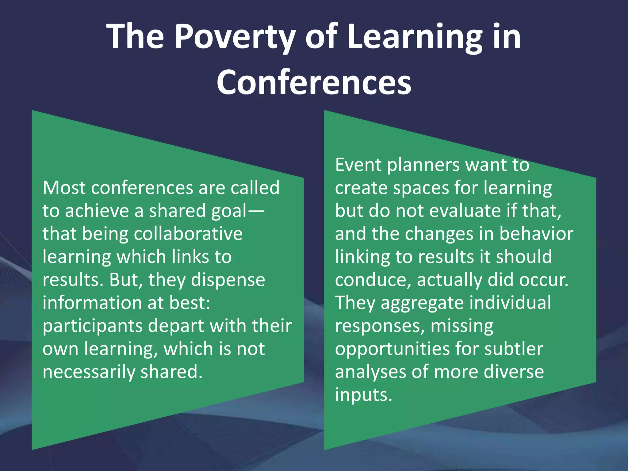 The Poverty of Learning in
Conferences
Most conferences are called
to achieve a shared goal—
that being collaborative
learning which links to
results. But, they dispense
information at best:
participants depart with their
own learning, which is not
necessarily shared.
Event planners want to
create spaces for learning
but do not evaluate if that,
and the changes in behavior
linking to results it should
conduce, actually did occur.
They aggregate individual
responses, missing
opportunities for subtler
analyses of more diverse
inputs.
 
